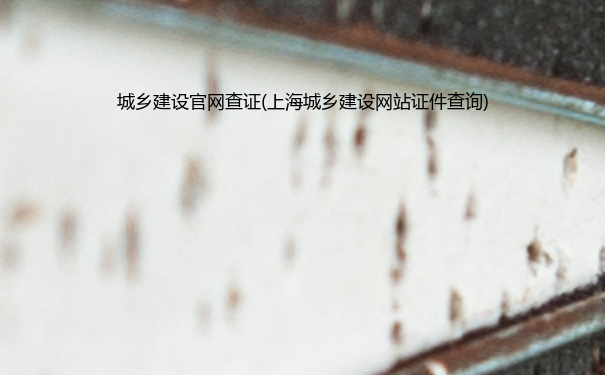 城乡建设官网查证(上海城乡建设网站证件查询)